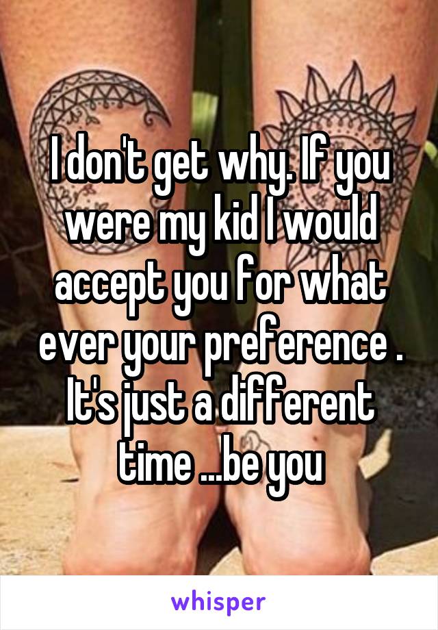 I don't get why. If you were my kid I would accept you for what ever your preference . It's just a different time ...be you