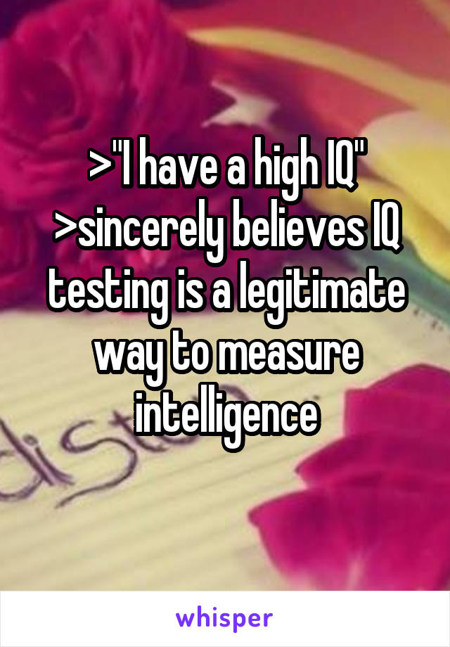 >"I have a high IQ"
>sincerely believes IQ testing is a legitimate way to measure intelligence
