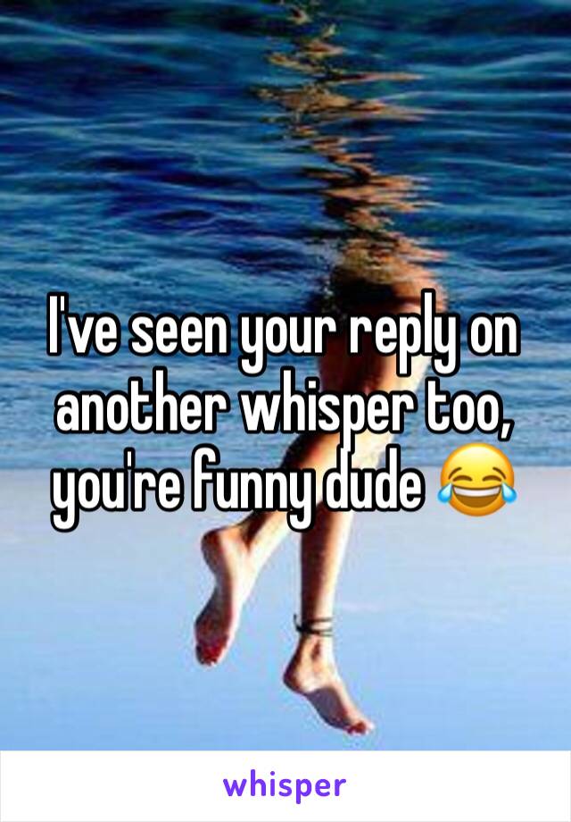 I've seen your reply on another whisper too, you're funny dude 😂