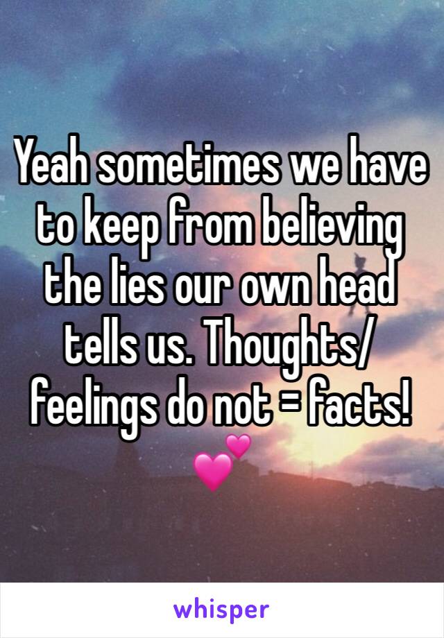 Yeah sometimes we have to keep from believing the lies our own head tells us. Thoughts/feelings do not = facts! 💕