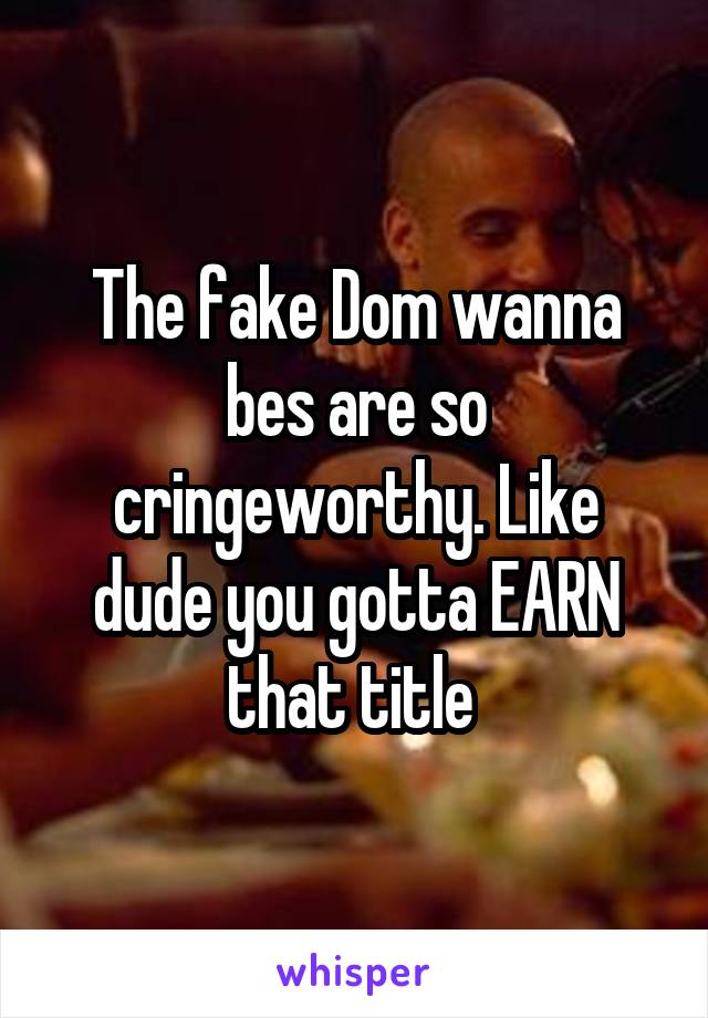 The fake Dom wanna bes are so cringeworthy. Like dude you gotta EARN that title 