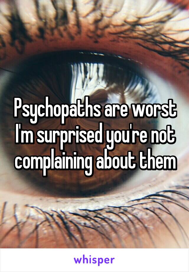 Psychopaths are worst I'm surprised you're not complaining about them