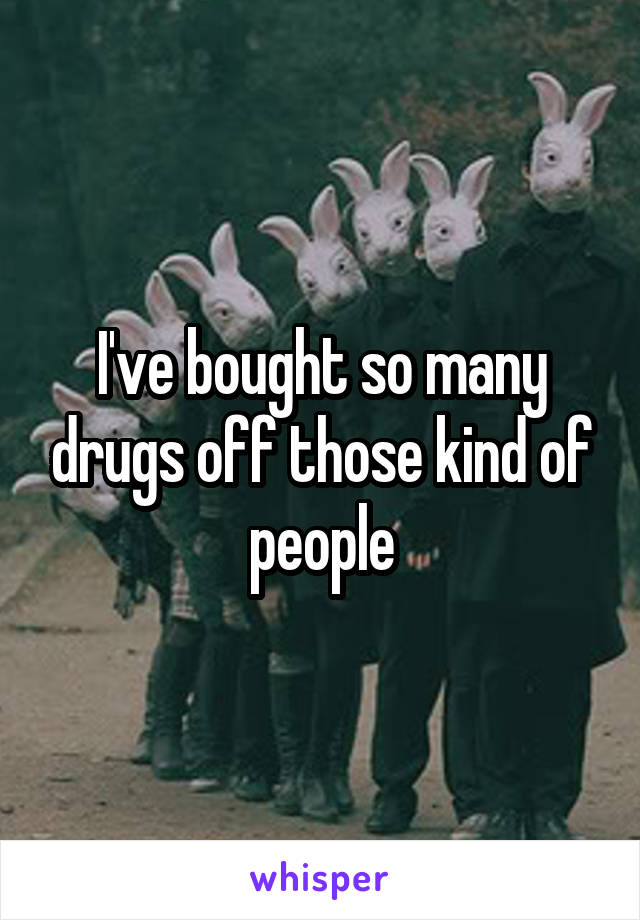 I've bought so many drugs off those kind of people