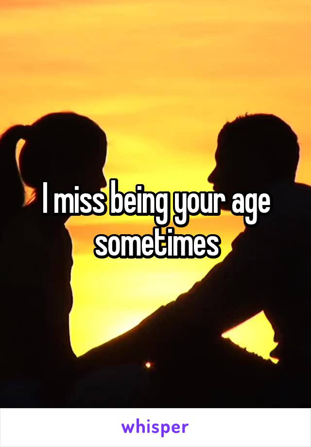 I miss being your age sometimes