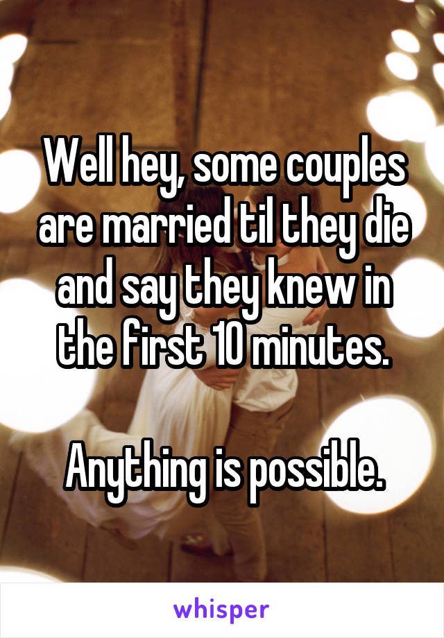 Well hey, some couples are married til they die and say they knew in the first 10 minutes.

Anything is possible.