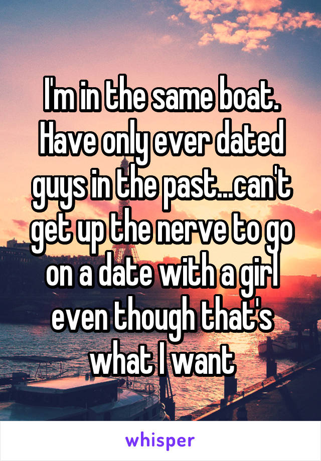 I'm in the same boat. Have only ever dated guys in the past...can't get up the nerve to go on a date with a girl even though that's what I want