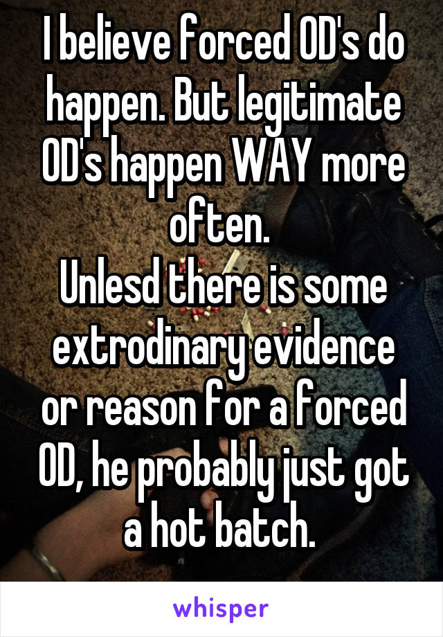 I believe forced OD's do happen. But legitimate OD's happen WAY more often. 
Unlesd there is some extrodinary evidence or reason for a forced OD, he probably just got a hot batch. 
