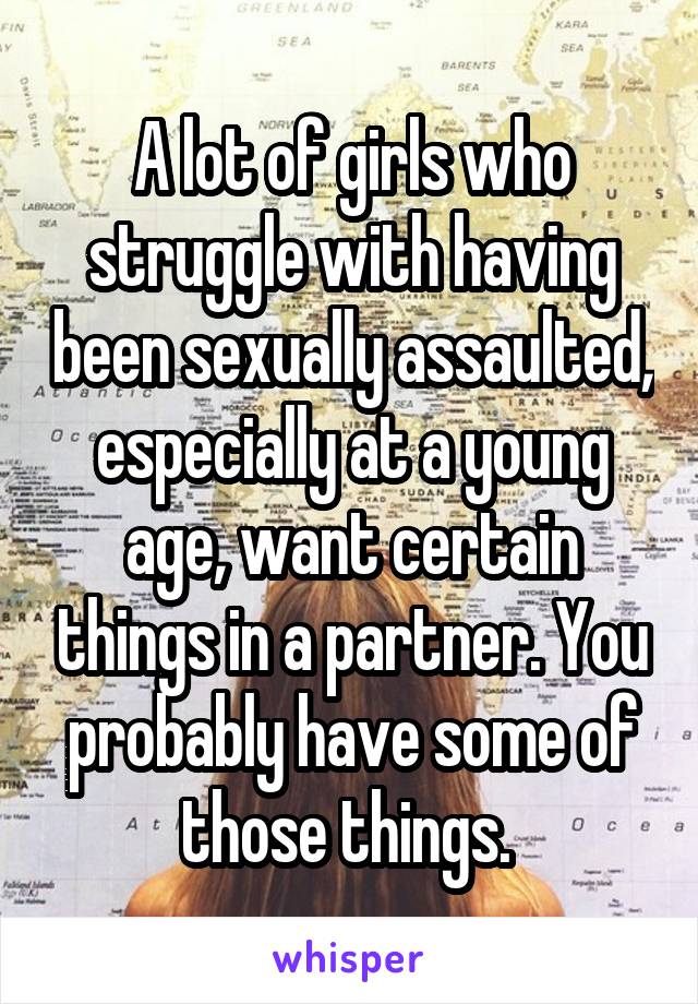 A lot of girls who struggle with having been sexually assaulted, especially at a young age, want certain things in a partner. You probably have some of those things. 