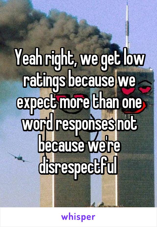 Yeah right, we get low ratings because we expect more than one word responses not because we're disrespectful 