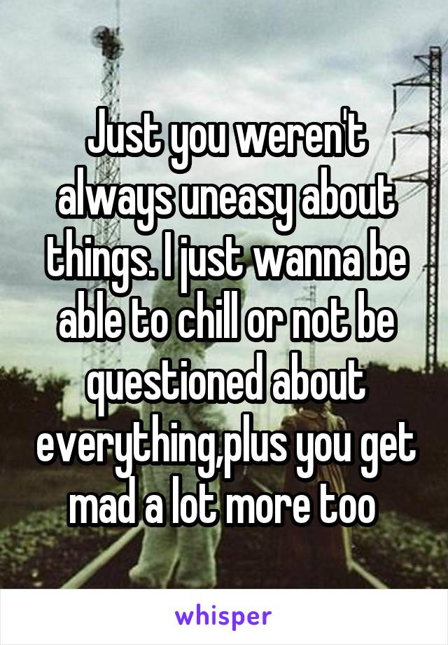 Just you weren't always uneasy about things. I just wanna be able to chill or not be questioned about everything,plus you get mad a lot more too 