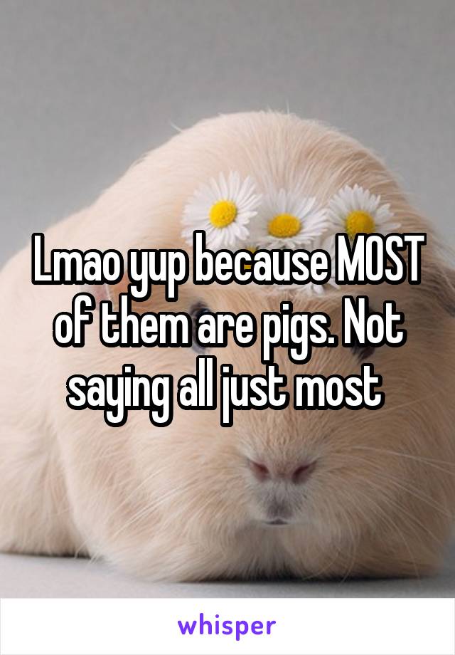 Lmao yup because MOST of them are pigs. Not saying all just most 