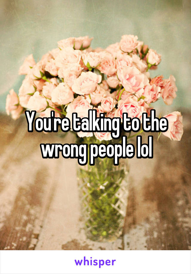 You're talking to the wrong people lol