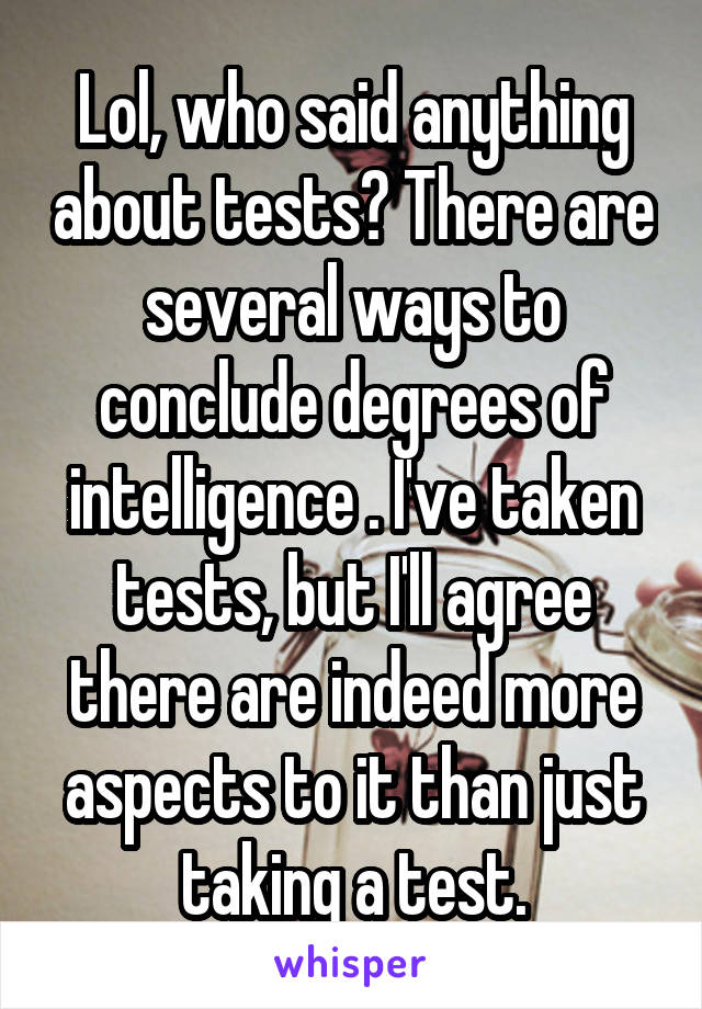 Lol, who said anything about tests? There are several ways to conclude degrees of intelligence . I've taken tests, but I'll agree there are indeed more aspects to it than just taking a test.