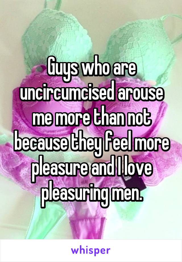 Guys who are uncircumcised arouse me more than not because they feel more pleasure and I love pleasuring men.