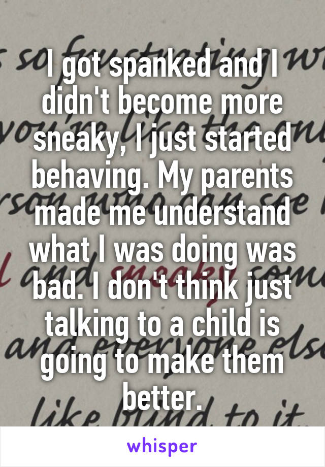 I got spanked and I didn't become more sneaky, I just started behaving. My parents made me understand what I was doing was bad. I don't think just talking to a child is going to make them better.