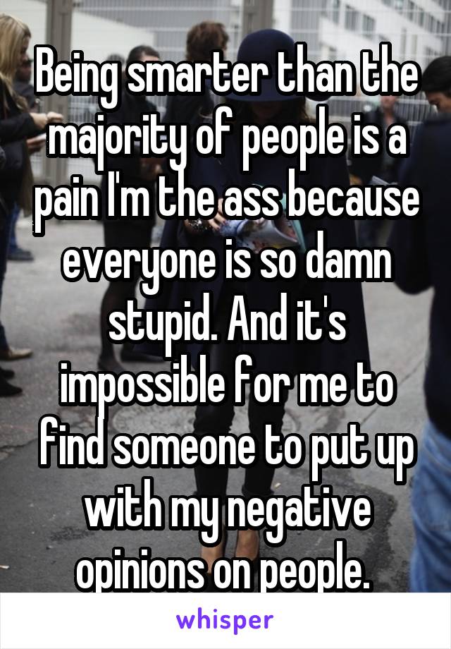 Being smarter than the majority of people is a pain I'm the ass because everyone is so damn stupid. And it's impossible for me to find someone to put up with my negative opinions on people. 