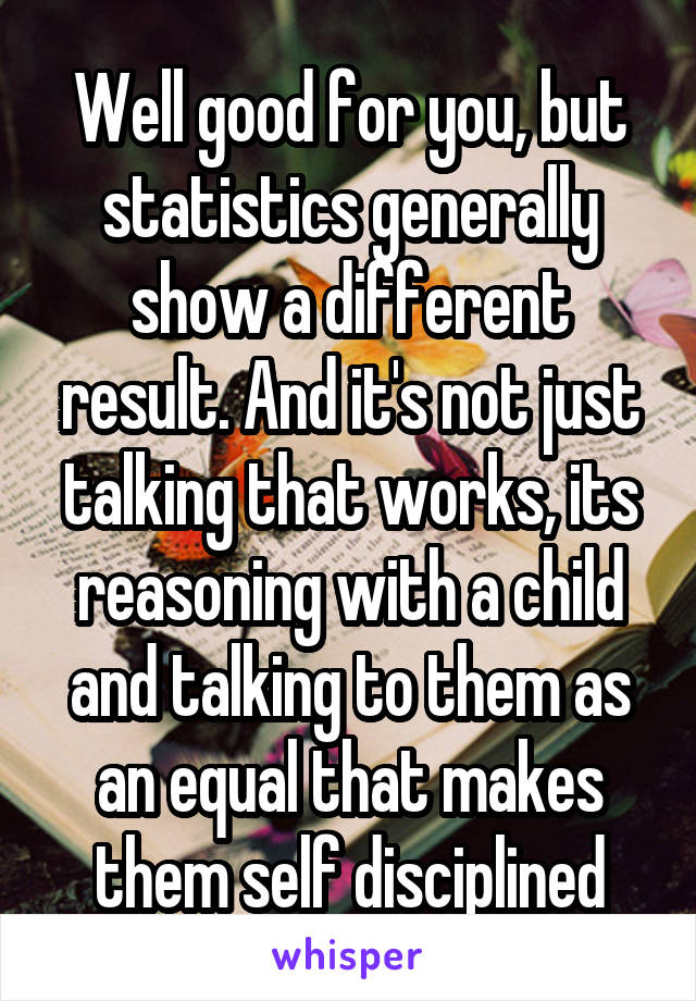 Well good for you, but statistics generally show a different result. And it's not just talking that works, its reasoning with a child and talking to them as an equal that makes them self disciplined
