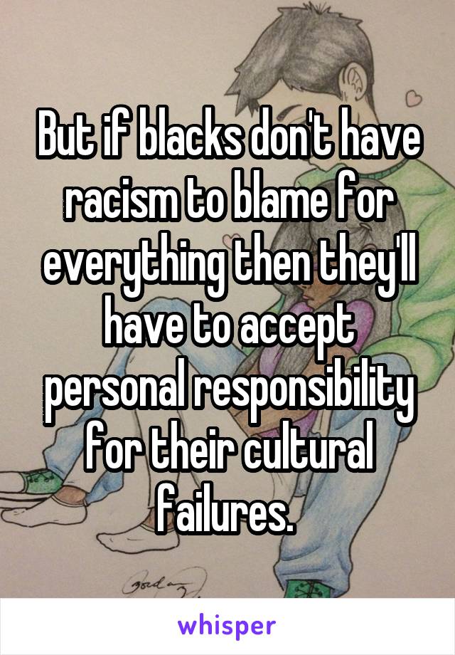 But if blacks don't have racism to blame for everything then they'll have to accept personal responsibility for their cultural failures. 