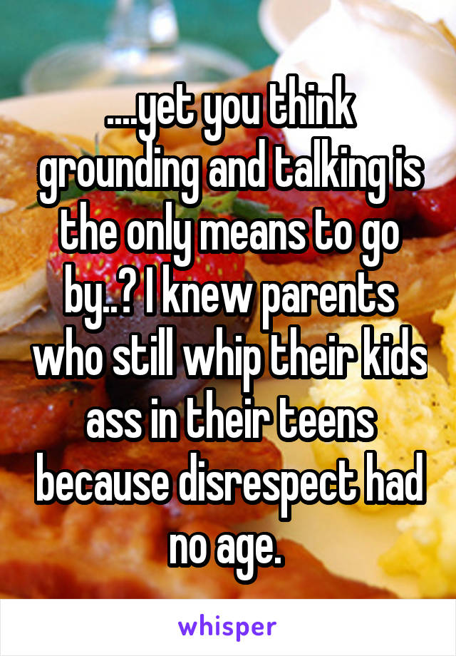 ....yet you think grounding and talking is the only means to go by..? I knew parents who still whip their kids ass in their teens because disrespect had no age. 