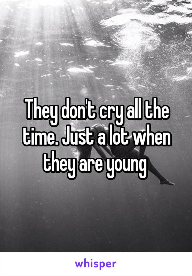 They don't cry all the time. Just a lot when they are young 