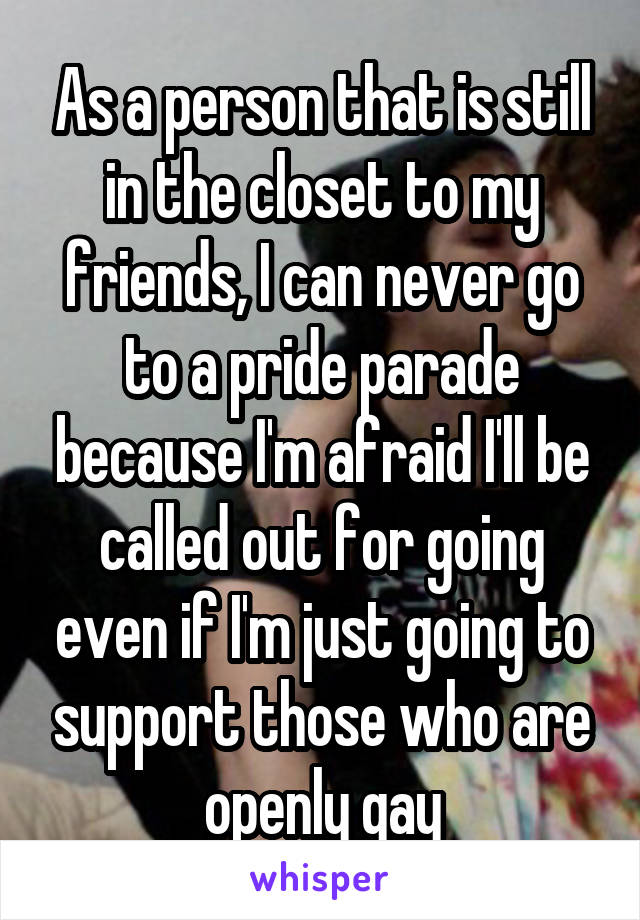 As a person that is still in the closet to my friends, I can never go to a pride parade because I'm afraid I'll be called out for going even if I'm just going to support those who are openly gay