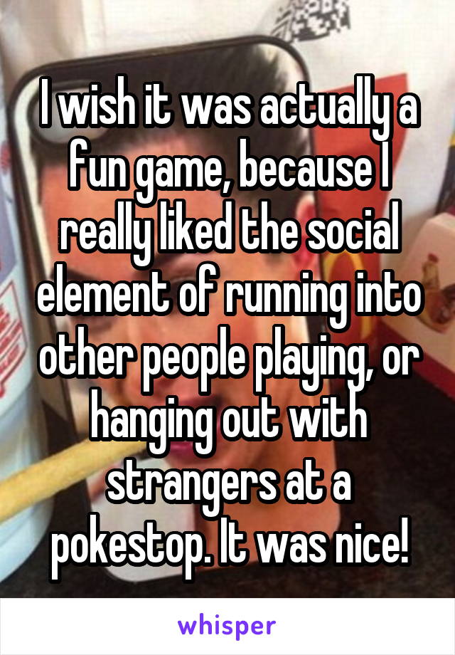 I wish it was actually a fun game, because I really liked the social element of running into other people playing, or hanging out with strangers at a pokestop. It was nice!