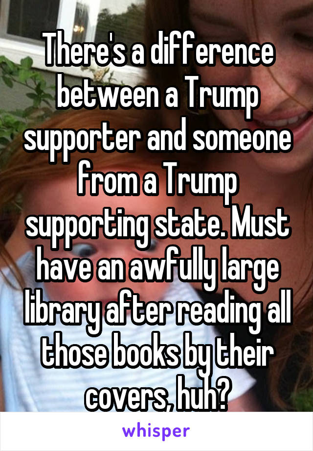 There's a difference between a Trump supporter and someone from a Trump supporting state. Must have an awfully large library after reading all those books by their covers, huh?