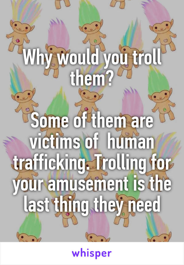 Why would you troll them?

Some of them are victims of  human trafficking. Trolling for your amusement is the last thing they need