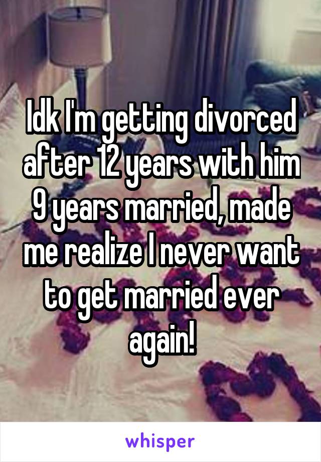 Idk I'm getting divorced after 12 years with him 9 years married, made me realize I never want to get married ever again!