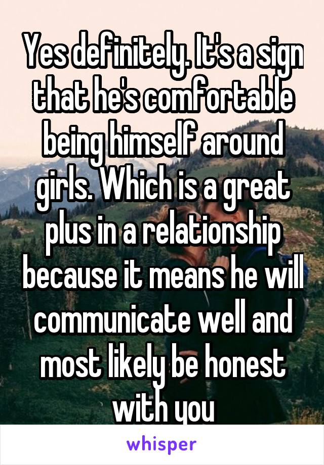 Yes definitely. It's a sign that he's comfortable being himself around girls. Which is a great plus in a relationship because it means he will communicate well and most likely be honest with you