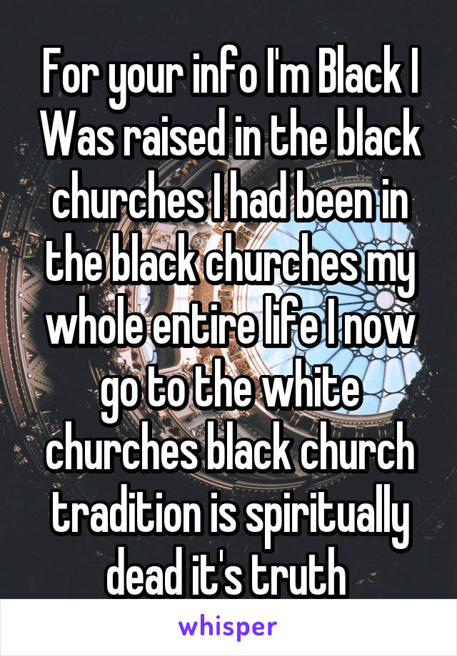 For your info I'm Black I Was raised in the black churches I had been in the black churches my whole entire life I now go to the white churches black church tradition is spiritually dead it's truth 