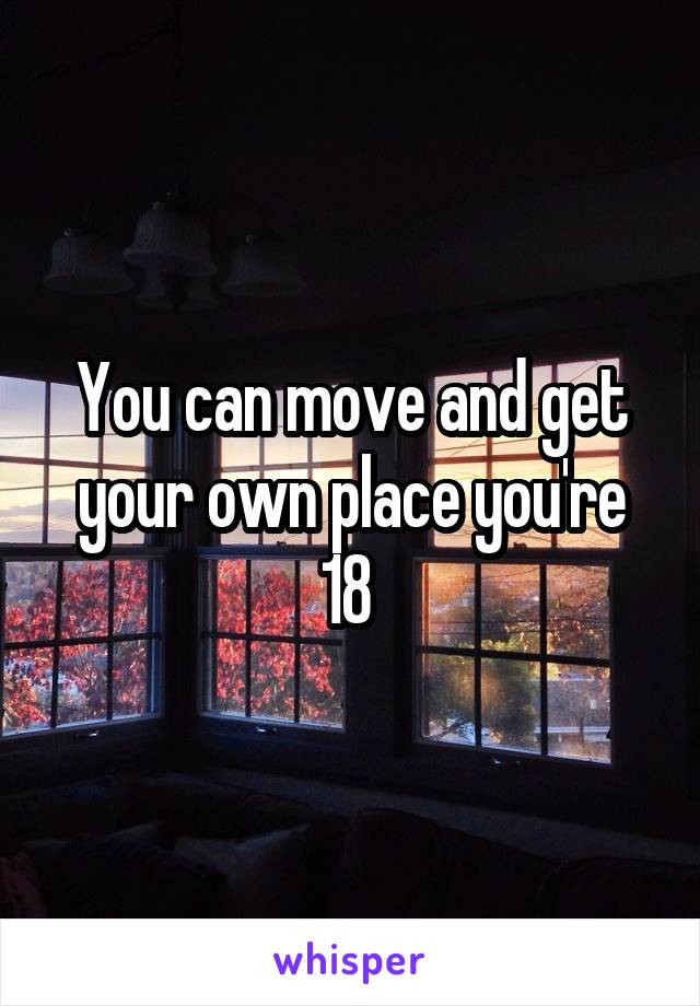 You can move and get your own place you're 18 
