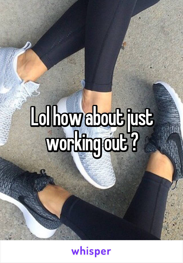 Lol how about just working out ?