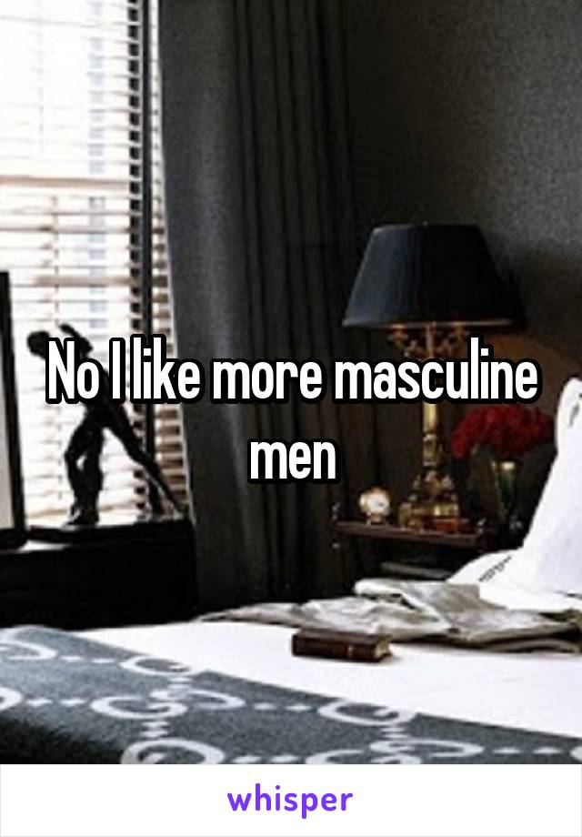 No I like more masculine men