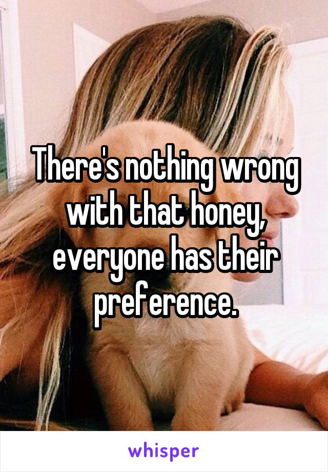 There's nothing wrong with that honey, everyone has their preference.