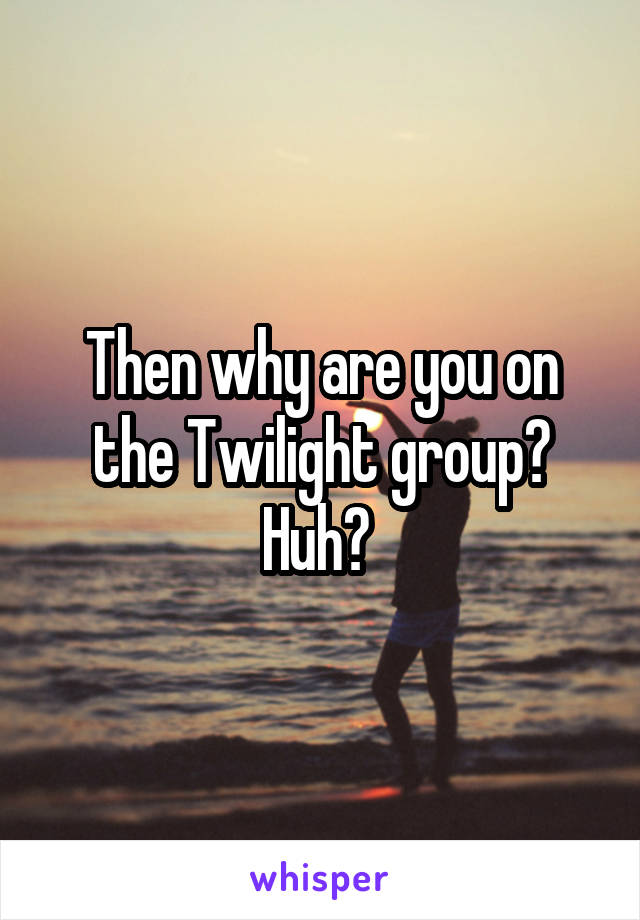 Then why are you on the Twilight group? Huh? 
