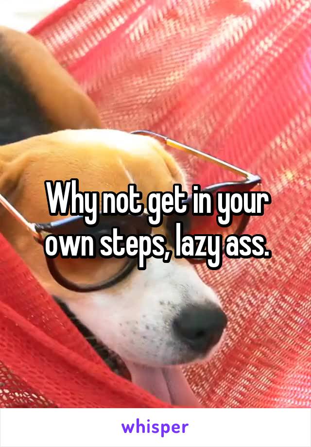Why not get in your own steps, lazy ass.