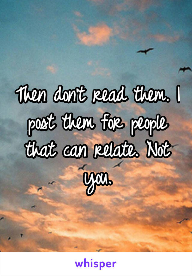 Then don't read them. I post them for people that can relate. Not you.