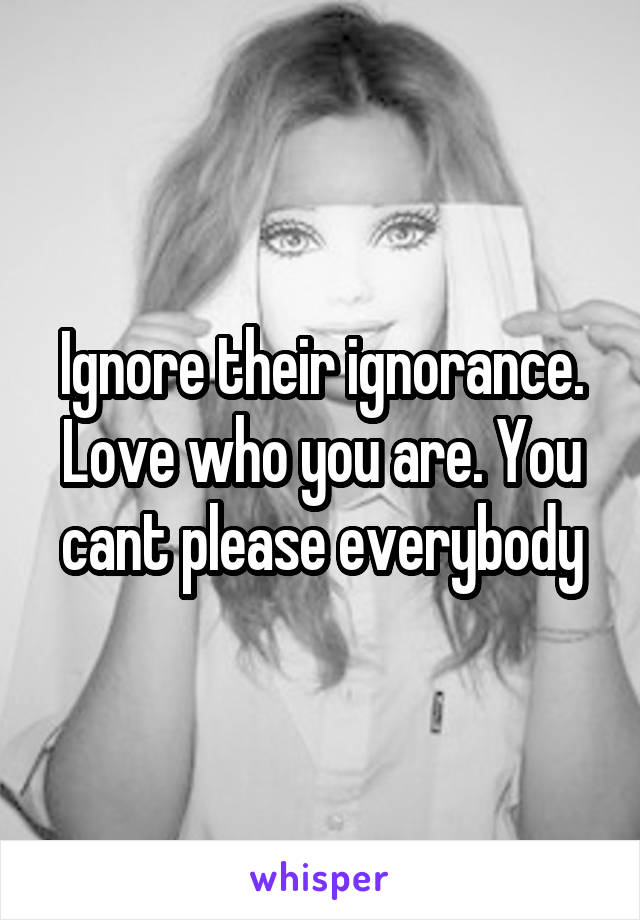 Ignore their ignorance. Love who you are. You cant please everybody