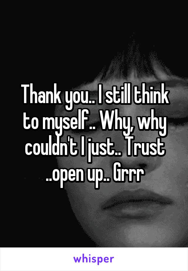 Thank you.. I still think to myself.. Why, why couldn't I just.. Trust ..open up.. Grrr