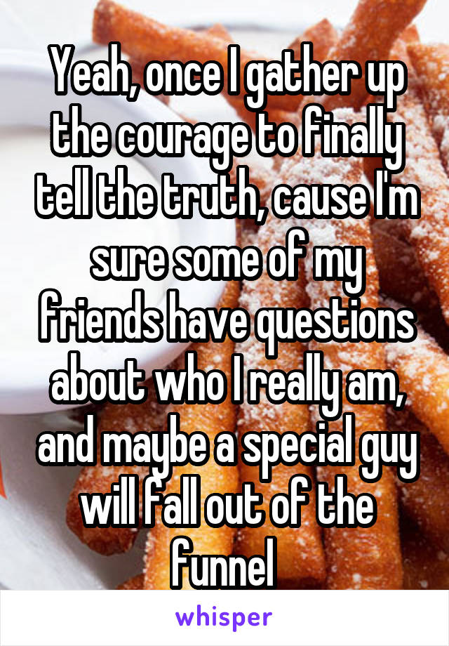 Yeah, once I gather up the courage to finally tell the truth, cause I'm sure some of my friends have questions about who I really am, and maybe a special guy will fall out of the funnel 