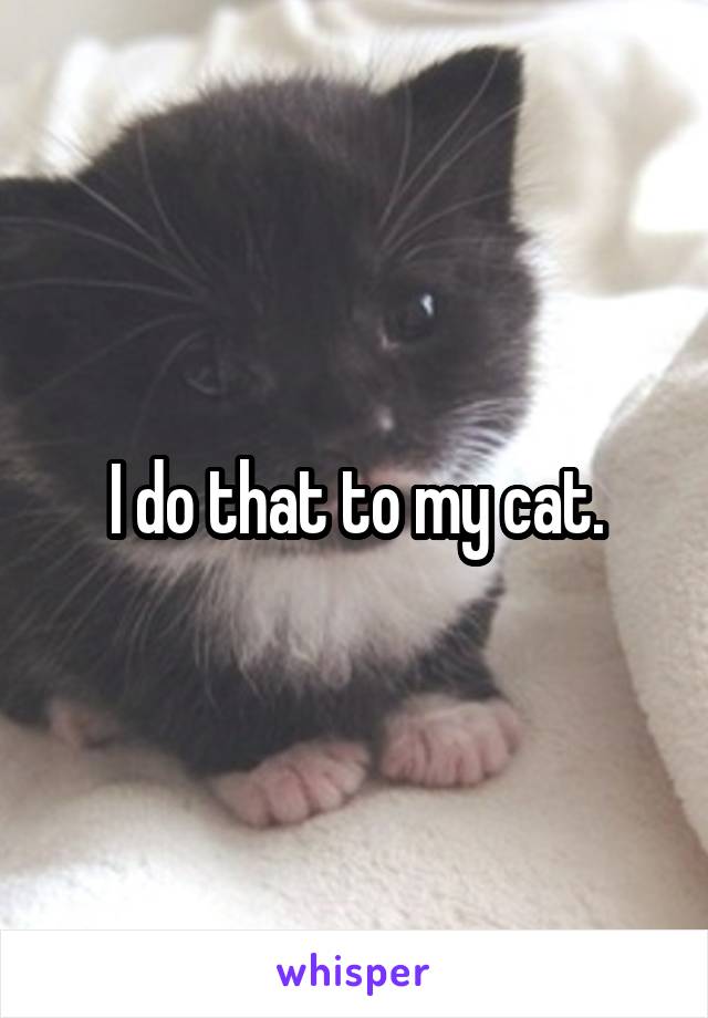 I do that to my cat.