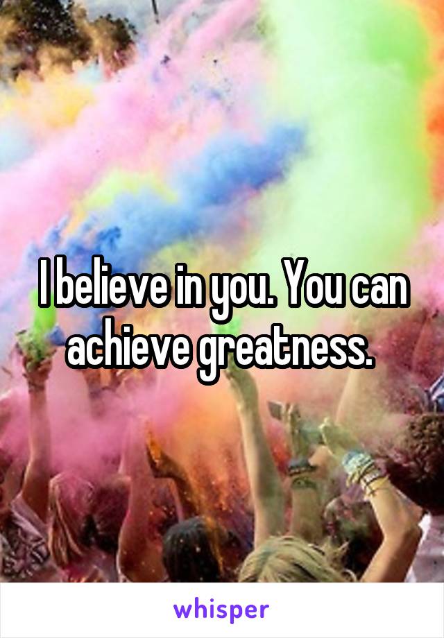 I believe in you. You can achieve greatness. 