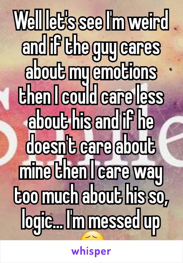 Well let's see I'm weird and if the guy cares about my emotions then I could care less about his and if he doesn't care about mine then I care way too much about his so, logic... I'm messed up😧
