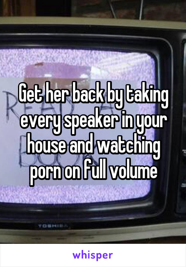 Get her back by taking every speaker in your house and watching porn on full volume