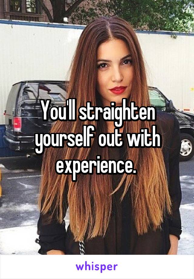 You'll straighten yourself out with experience. 