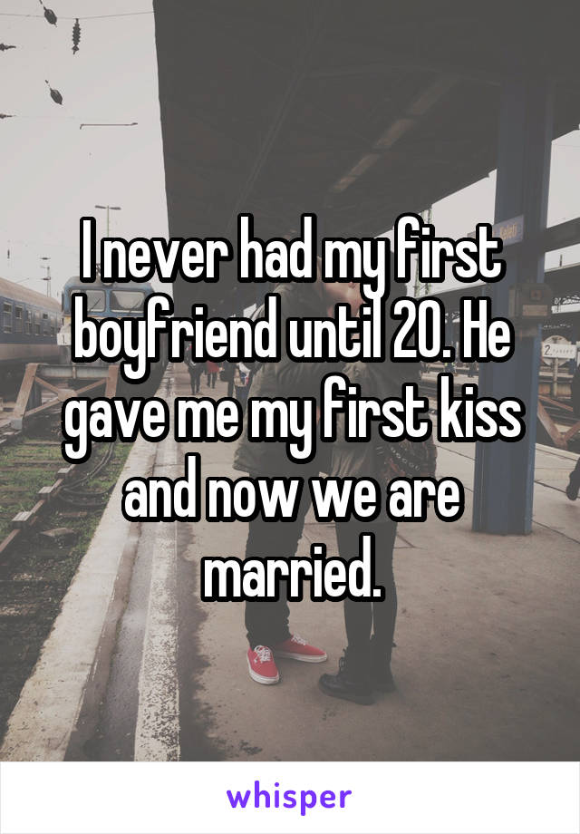 I never had my first boyfriend until 20. He gave me my first kiss and now we are married.
