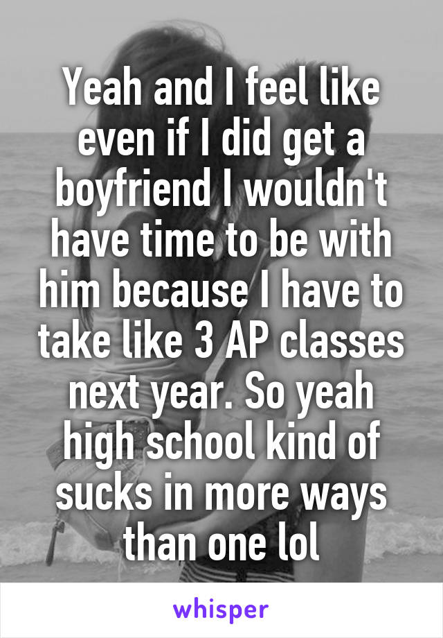 Yeah and I feel like even if I did get a boyfriend I wouldn't have time to be with him because I have to take like 3 AP classes next year. So yeah high school kind of sucks in more ways than one lol