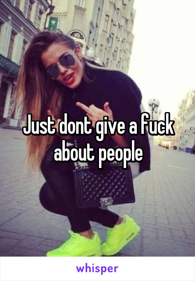 Just dont give a fuck about people