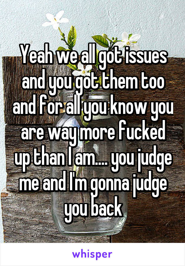 Yeah we all got issues and you got them too and for all you know you are way more fucked up than I am.... you judge me and I'm gonna judge you back